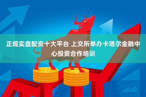 正规实盘配资十大平台 上交所举办卡塔尔金融中心投资合作培训