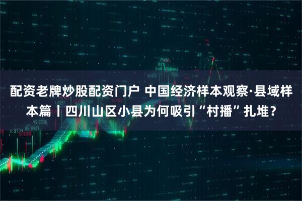 配资老牌炒股配资门户 中国经济样本观察·县域样本篇丨四川山区小县为何吸引“村播”扎堆？