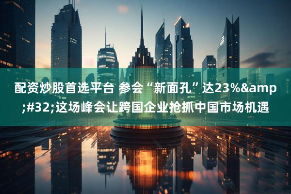 配资炒股首选平台 参会“新面孔”达23%&#32;这场峰会让跨国企业抢抓中国市场机遇
