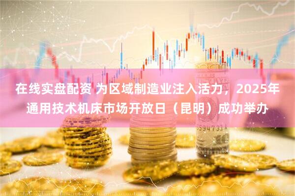 在线实盘配资 为区域制造业注入活力，2025年通用技术机床市场开放日（昆明）成功举办