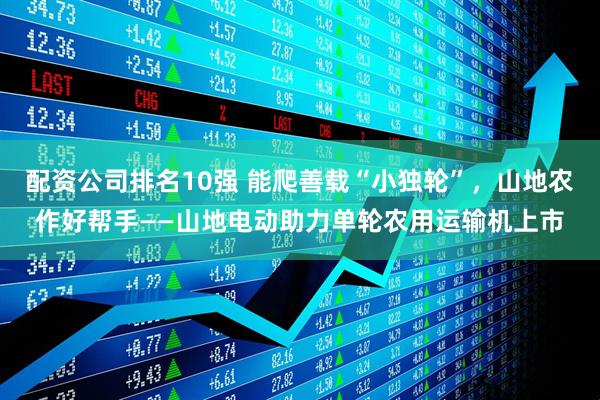 配资公司排名10强 能爬善载“小独轮”，山地农作好帮手——山地电动助力单轮农用运输机上市