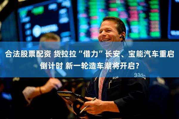 合法股票配资 货拉拉“借力”长安、宝能汽车重启倒计时 新一轮造车潮将开启？