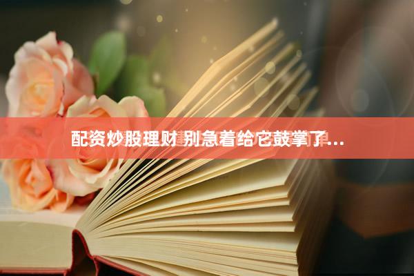 配资炒股理财 别急着给它鼓掌了...