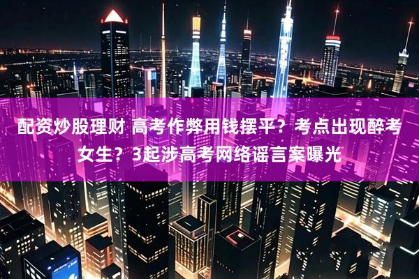 配资炒股理财 高考作弊用钱摆平？考点出现醉考女生？3起涉高考网络谣言案曝光
