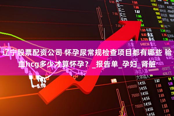 辽宁股票配资公司 怀孕尿常规检查项目都有哪些 验血hcg多少才算怀孕？_报告单_孕妇_肾脏