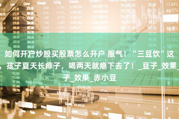 如何开户炒股买股票怎么开户 服气！“三豆饮”这老方子，孩子夏天长痱子，喝两天就瘪下去了！_豆子_效果_赤小豆