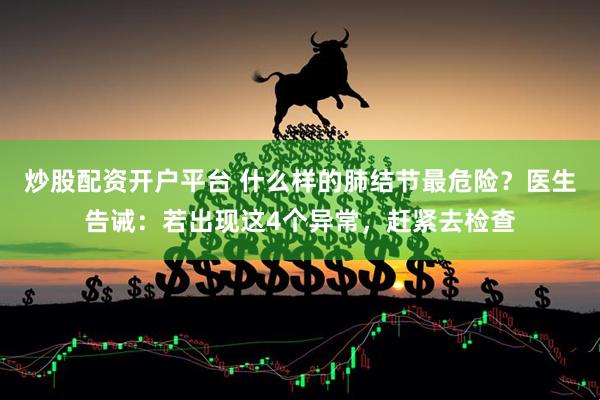 炒股配资开户平台 什么样的肺结节最危险？医生告诫：若出现这4个异常，赶紧去检查