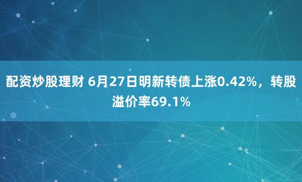 配资炒股理财 6月27日明新转债上涨0.42%，转股溢价率69.1%