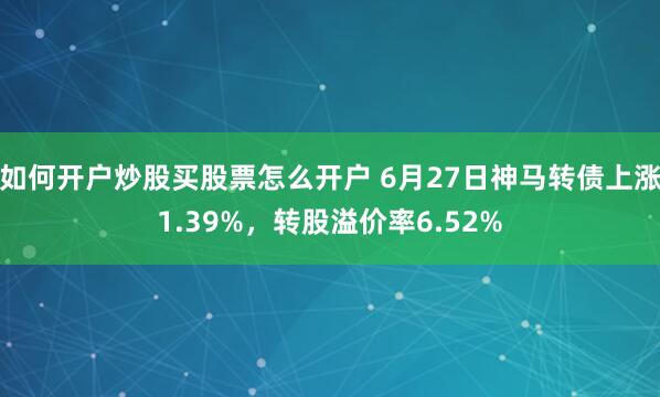 如何开户炒股买股票怎么开户 6月27日神马转债上涨1.39%，转股溢价率6.52%