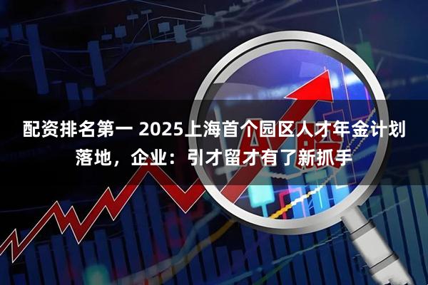 配资排名第一 2025上海首个园区人才年金计划落地，企业：引才留才有了新抓手