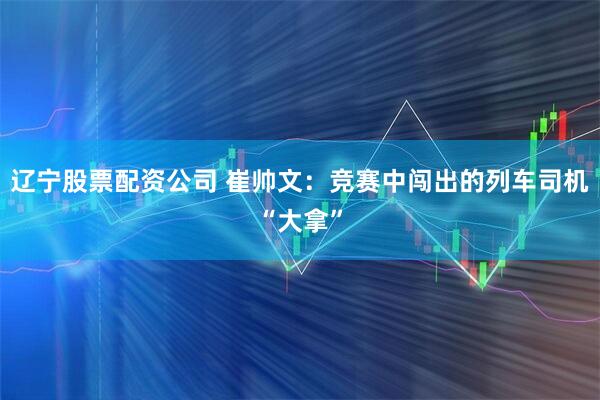 辽宁股票配资公司 崔帅文：竞赛中闯出的列车司机“大拿”