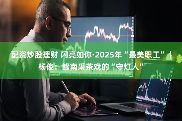 配资炒股理财 闪亮如你·2025年“最美职工”｜杨俊：赣南采茶戏的“守灯人”
