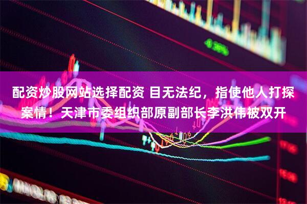 配资炒股网站选择配资 目无法纪，指使他人打探案情！天津市委组织部原副部长李洪伟被双开
