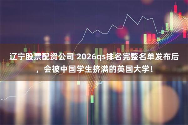 辽宁股票配资公司 2026qs排名完整名单发布后，会被中国学生挤满的英国大学！