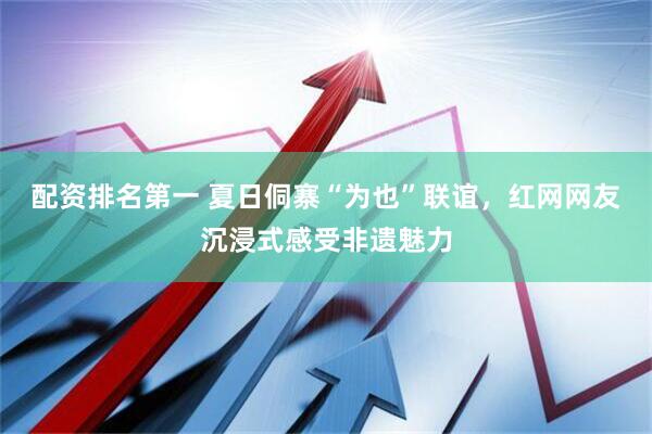 配资排名第一 夏日侗寨“为也”联谊，红网网友沉浸式感受非遗魅力