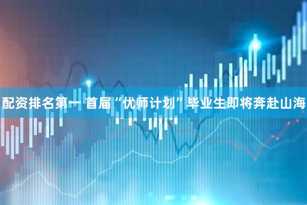 配资排名第一 首届“优师计划”毕业生即将奔赴山海