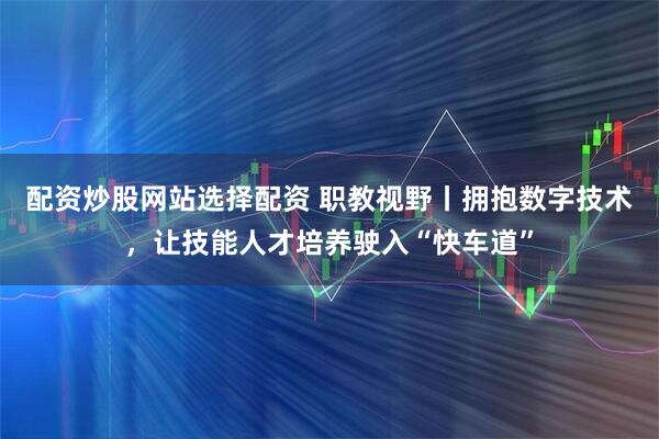 配资炒股网站选择配资 职教视野丨拥抱数字技术，让技能人才培养驶入“快车道”