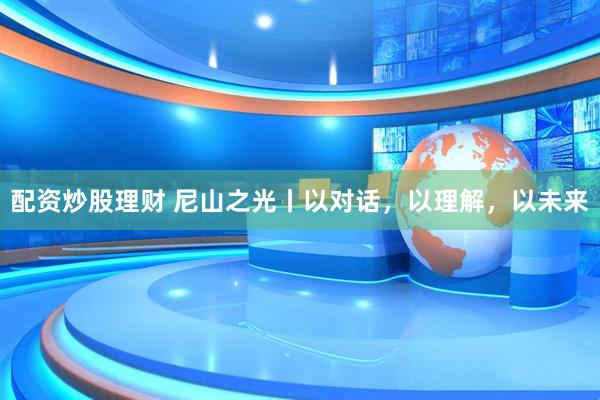 配资炒股理财 尼山之光丨以对话，以理解，以未来