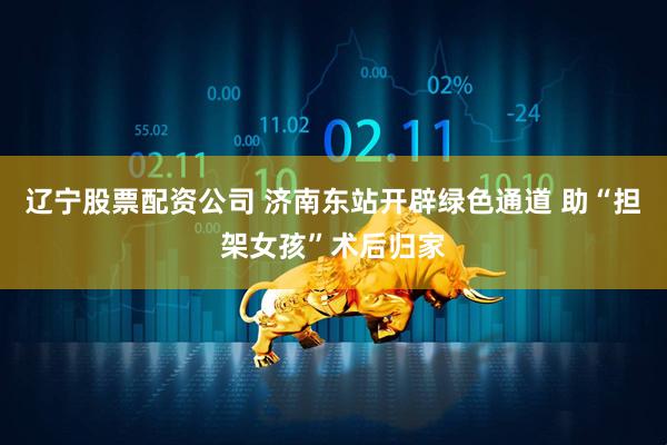 辽宁股票配资公司 济南东站开辟绿色通道 助“担架女孩”术后归家