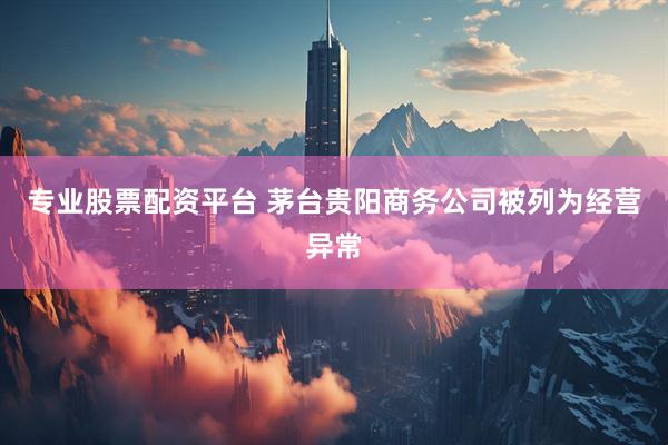 专业股票配资平台 茅台贵阳商务公司被列为经营异常
