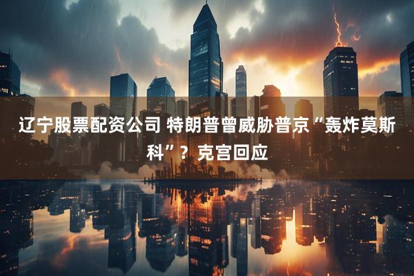 辽宁股票配资公司 特朗普曾威胁普京“轰炸莫斯科”？克宫回应