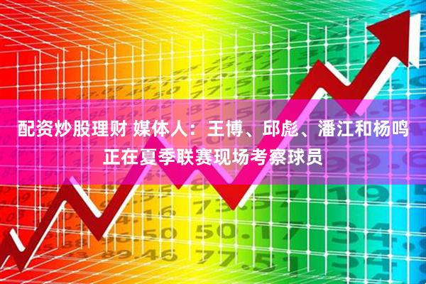 配资炒股理财 媒体人：王博、邱彪、潘江和杨鸣正在夏季联赛现场考察球员