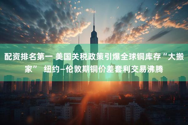 配资排名第一 美国关税政策引爆全球铜库存“大搬家”  纽约—伦敦期铜价差套利交易沸腾