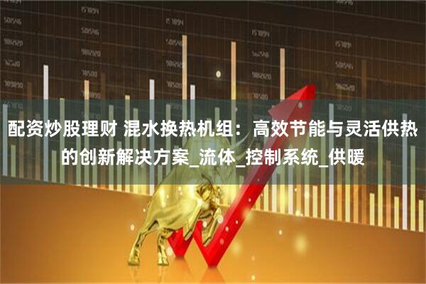 配资炒股理财 混水换热机组：高效节能与灵活供热的创新解决方案_流体_控制系统_供暖