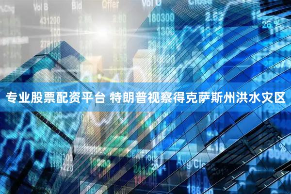 专业股票配资平台 特朗普视察得克萨斯州洪水灾区