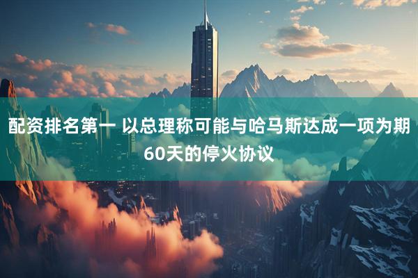 配资排名第一 以总理称可能与哈马斯达成一项为期60天的停火协议