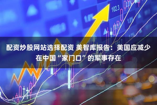 配资炒股网站选择配资 美智库报告：美国应减少在中国“家门口”的军事存在