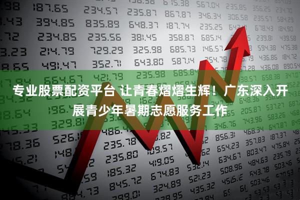 专业股票配资平台 让青春熠熠生辉！广东深入开展青少年暑期志愿服务工作