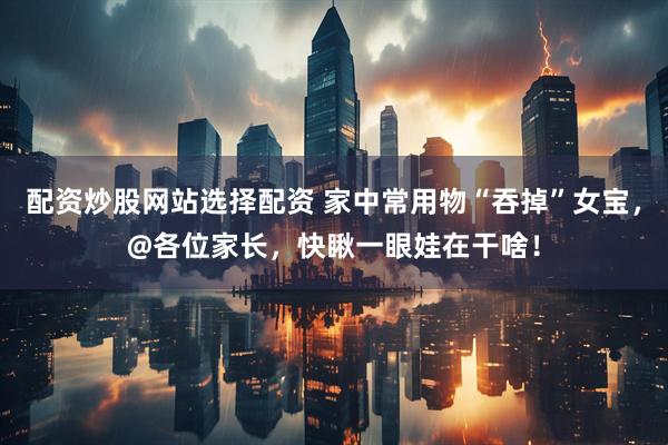 配资炒股网站选择配资 家中常用物“吞掉”女宝，@各位家长，快瞅一眼娃在干啥！