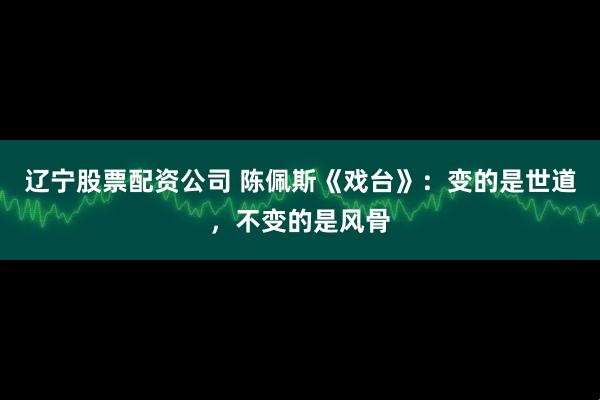辽宁股票配资公司 陈佩斯《戏台》：变的是世道，不变的是风骨