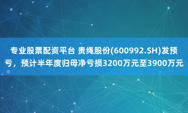 专业股票配资平台 贵绳股份(600992.SH)发预亏，预计半年度归母净亏损3200万元至3900万元