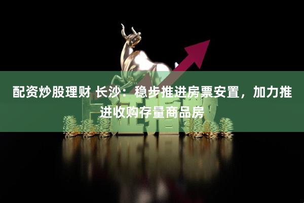 配资炒股理财 长沙：稳步推进房票安置，加力推进收购存量商品房