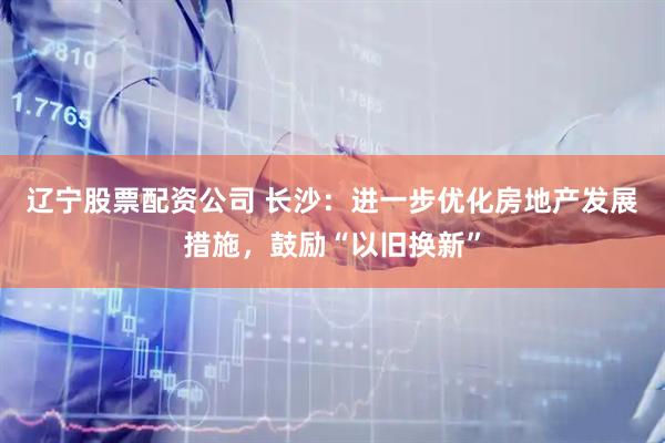 辽宁股票配资公司 长沙：进一步优化房地产发展措施，鼓励“以旧换新”