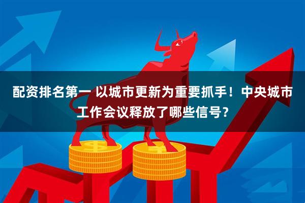 配资排名第一 以城市更新为重要抓手！中央城市工作会议释放了哪些信号？