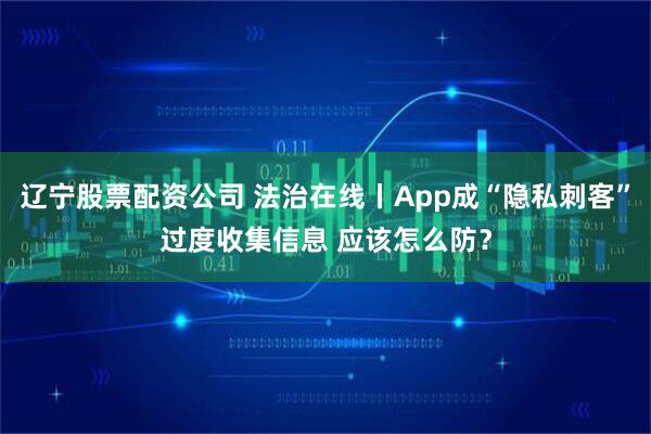 辽宁股票配资公司 法治在线丨App成“隐私刺客”过度收集信息 应该怎么防？