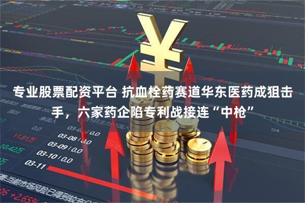专业股票配资平台 抗血栓药赛道华东医药成狙击手，六家药企陷专利战接连“中枪”