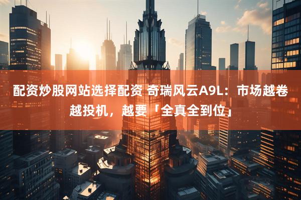 配资炒股网站选择配资 奇瑞风云A9L：市场越卷越投机，越要「全真全到位」
