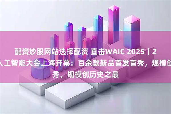 配资炒股网站选择配资 直击WAIC 2025｜2025世界人工智能大会上海开幕：百余款新品首发首秀，规模创历史之最