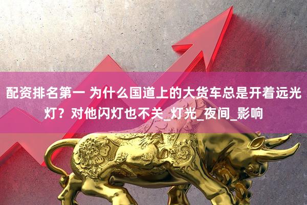配资排名第一 为什么国道上的大货车总是开着远光灯？对他闪灯也不关_灯光_夜间_影响