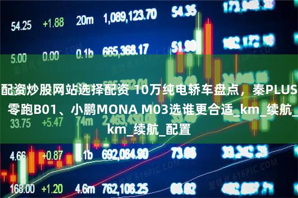 配资炒股网站选择配资 10万纯电轿车盘点，秦PLUS EV、零跑B01、小鹏MONA M03选谁更合适_km_续航_配置