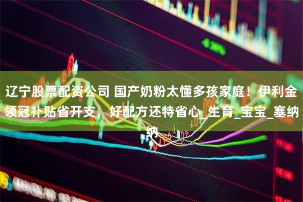 辽宁股票配资公司 国产奶粉太懂多孩家庭！伊利金领冠补贴省开支，好配方还特省心_生育_宝宝_塞纳