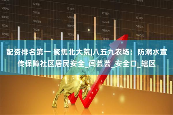 配资排名第一 聚焦北大荒|八五九农场：防溺水宣传保障社区居民安全_闫芸芸_安全口_辖区