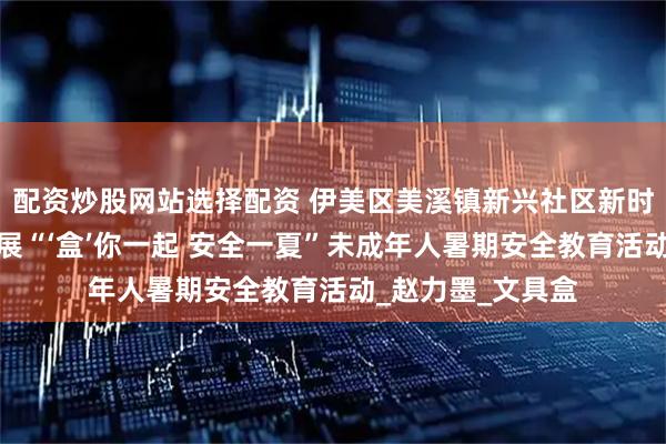 配资炒股网站选择配资 伊美区美溪镇新兴社区新时代文明实践站开展“‘盒’你一起 安全一夏”未成年人暑期安全教育活动_赵力墨_文具盒