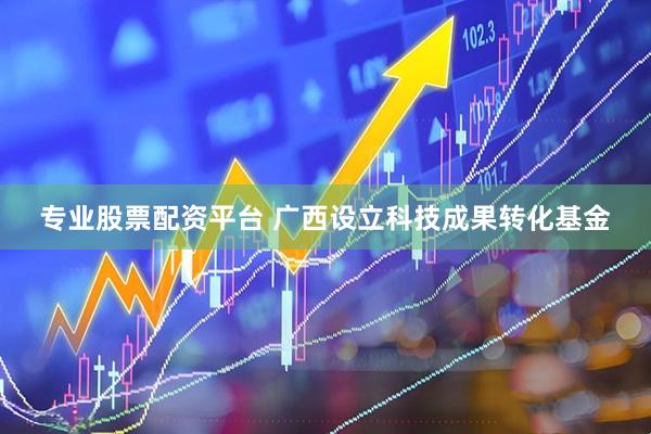 专业股票配资平台 广西设立科技成果转化基金