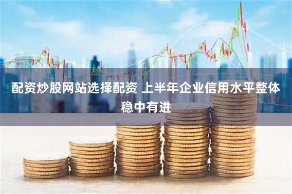 配资炒股网站选择配资 上半年企业信用水平整体稳中有进