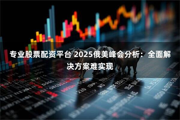 专业股票配资平台 2025俄美峰会分析：全面解决方案难实现